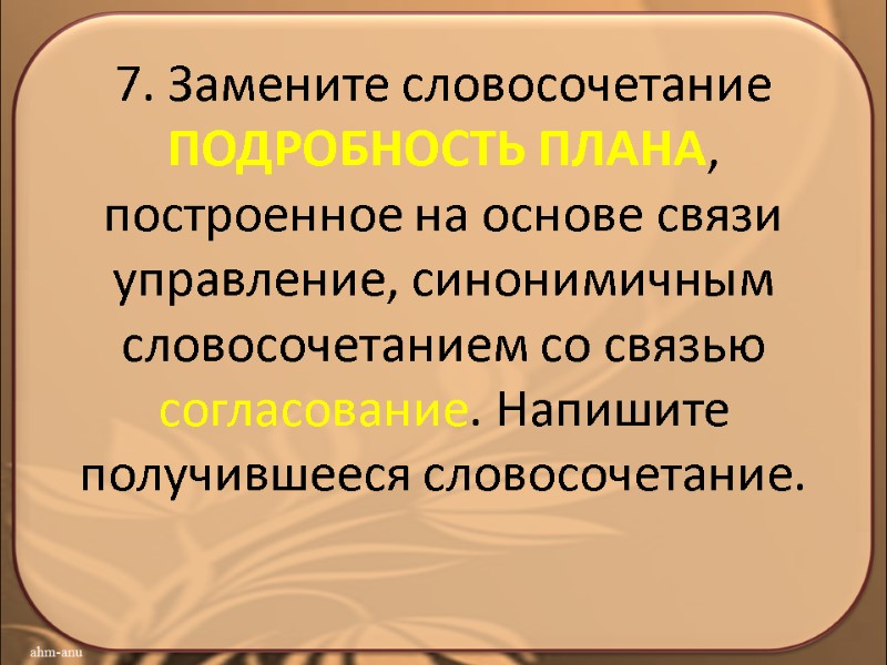 7. Замените словосочетание ПОДРОБНОСТЬ ПЛАНА, построенное на основе связи управление, синонимичным словосочетанием со связью